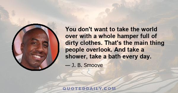 You don't want to take the world over with a whole hamper full of dirty clothes. That's the main thing people overlook. And take a shower, take a bath every day.