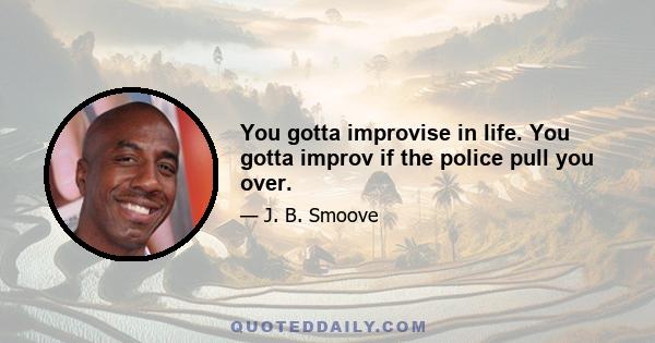 You gotta improvise in life. You gotta improv if the police pull you over.