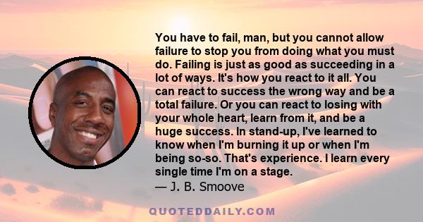 You have to fail, man, but you cannot allow failure to stop you from doing what you must do. Failing is just as good as succeeding in a lot of ways. It's how you react to it all. You can react to success the wrong way