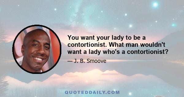 You want your lady to be a contortionist. What man wouldn't want a lady who's a contortionist?