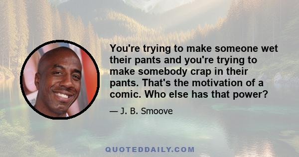 You're trying to make someone wet their pants and you're trying to make somebody crap in their pants. That's the motivation of a comic. Who else has that power?