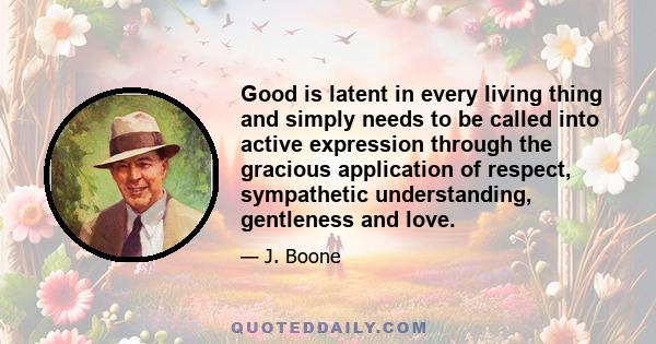 Good is latent in every living thing and simply needs to be called into active expression through the gracious application of respect, sympathetic understanding, gentleness and love.