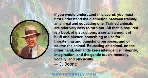 If you would understand this secret, you must first understand the distinction between training an animal and educating one. Trained animals are relatively easy to turn out. All that is required is a book of