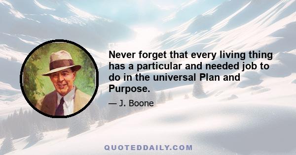 Never forget that every living thing has a particular and needed job to do in the universal Plan and Purpose.