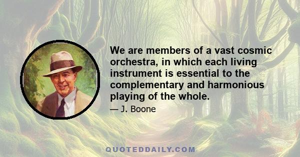 We are members of a vast cosmic orchestra, in which each living instrument is essential to the complementary and harmonious playing of the whole.