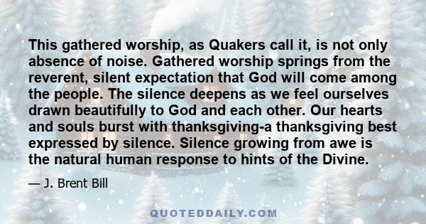 This gathered worship, as Quakers call it, is not only absence of noise. Gathered worship springs from the reverent, silent expectation that God will come among the people. The silence deepens as we feel ourselves drawn 