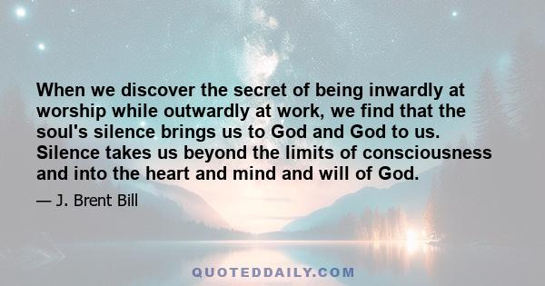 When we discover the secret of being inwardly at worship while outwardly at work, we find that the soul's silence brings us to God and God to us. Silence takes us beyond the limits of consciousness and into the heart