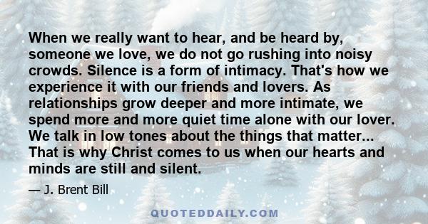 When we really want to hear, and be heard by, someone we love, we do not go rushing into noisy crowds. Silence is a form of intimacy. That's how we experience it with our friends and lovers. As relationships grow deeper 