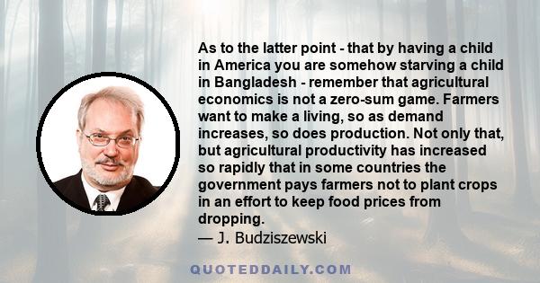 As to the latter point - that by having a child in America you are somehow starving a child in Bangladesh - remember that agricultural economics is not a zero-sum game. Farmers want to make a living, so as demand