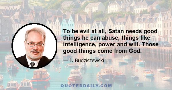 To be evil at all, Satan needs good things he can abuse, things like intelligence, power and will. Those good things come from God.