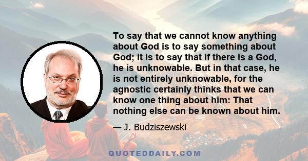 To say that we cannot know anything about God is to say something about God; it is to say that if there is a God, he is unknowable. But in that case, he is not entirely unknowable, for the agnostic certainly thinks that 