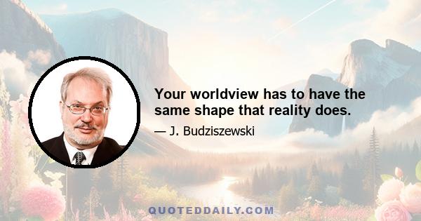 Your worldview has to have the same shape that reality does.