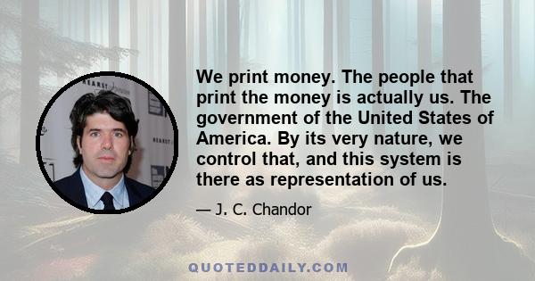 We print money. The people that print the money is actually us. The government of the United States of America. By its very nature, we control that, and this system is there as representation of us.