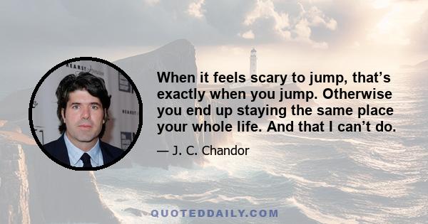 When it feels scary to jump, that’s exactly when you jump. Otherwise you end up staying the same place your whole life. And that I can’t do.