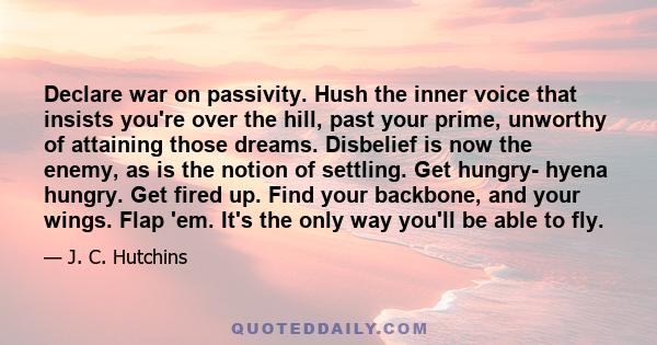 Declare war on passivity. Hush the inner voice that insists you're over the hill, past your prime, unworthy of attaining those dreams. Disbelief is now the enemy, as is the notion of settling. Get hungry- hyena hungry.