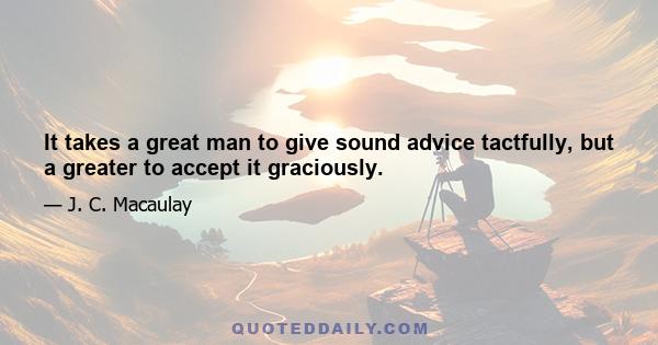 It takes a great man to give sound advice tactfully, but a greater to accept it graciously.