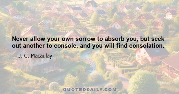 Never allow your own sorrow to absorb you, but seek out another to console, and you will find consolation.