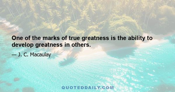 One of the marks of true greatness is the ability to develop greatness in others.