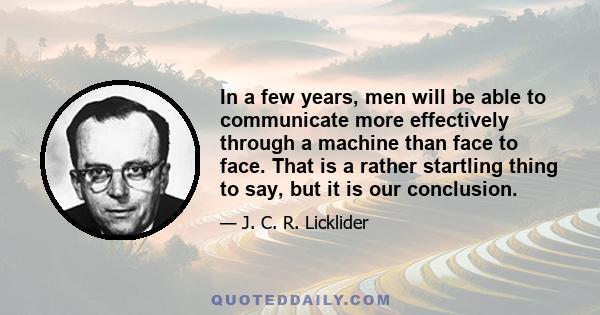 In a few years, men will be able to communicate more effectively through a machine than face to face. That is a rather startling thing to say, but it is our conclusion.