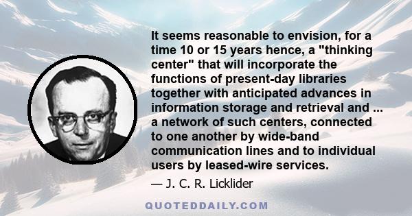 It seems reasonable to envision, for a time 10 or 15 years hence, a thinking center that will incorporate the functions of present-day libraries together with anticipated advances in information storage and retrieval