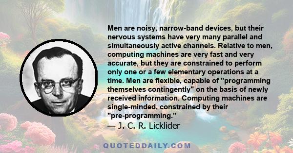 Men are noisy, narrow-band devices, but their nervous systems have very many parallel and simultaneously active channels. Relative to men, computing machines are very fast and very accurate, but they are constrained to