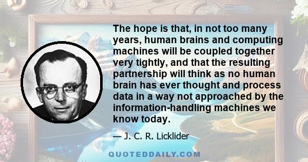 The hope is that, in not too many years, human brains and computing machines will be coupled together very tightly, and that the resulting partnership will think as no human brain has ever thought and process data in a