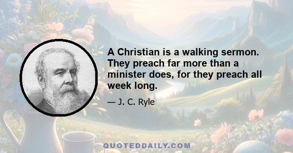 A Christian is a walking sermon. They preach far more than a minister does, for they preach all week long.