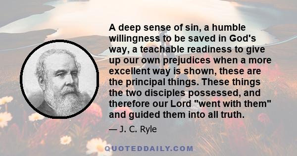 A deep sense of sin, a humble willingness to be saved in God's way, a teachable readiness to give up our own prejudices when a more excellent way is shown, these are the principal things. These things the two disciples