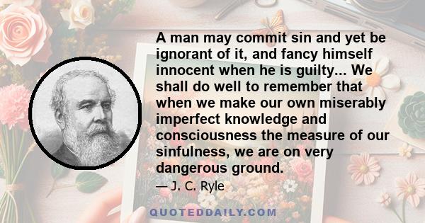 A man may commit sin and yet be ignorant of it, and fancy himself innocent when he is guilty... We shall do well to remember that when we make our own miserably imperfect knowledge and consciousness the measure of our