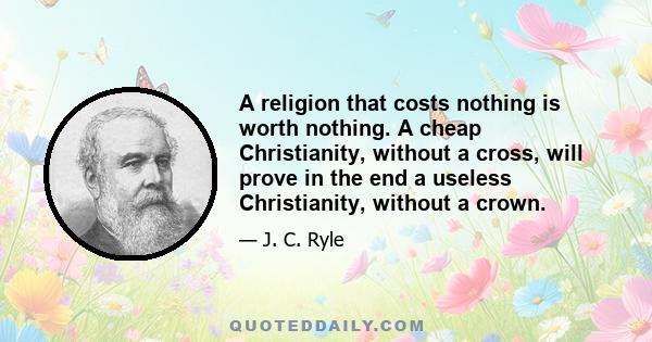 A religion that costs nothing is worth nothing. A cheap Christianity, without a cross, will prove in the end a useless Christianity, without a crown.