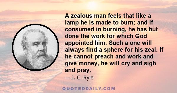 A zealous man feels that like a lamp he is made to burn; and if consumed in burning, he has but done the work for which God appointed him. Such a one will always find a sphere for his zeal. If he cannot preach and work