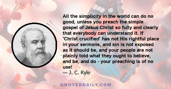 All the simplicity in the world can do no good, unless you preach the simple gospel of Jesus Christ so fully and clearly that everybody can understand it. If 'Christ crucified' has not His rightful place in your