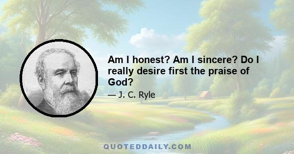 Am I honest? Am I sincere? Do I really desire first the praise of God?