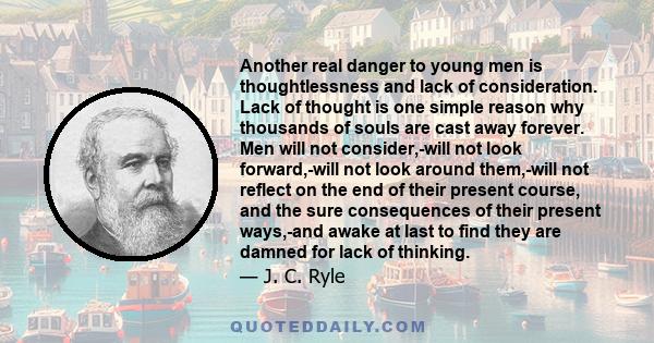 Another real danger to young men is thoughtlessness and lack of consideration. Lack of thought is one simple reason why thousands of souls are cast away forever. Men will not consider,-will not look forward,-will not