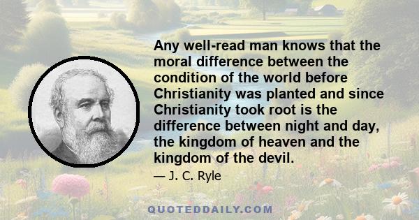 Any well-read man knows that the moral difference between the condition of the world before Christianity was planted and since Christianity took root is the difference between night and day, the kingdom of heaven and