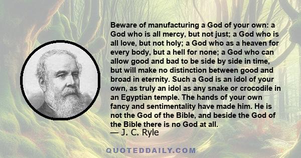 Beware of manufacturing a God of your own: a God who is all mercy, but not just; a God who is all love, but not holy; a God who as a heaven for every body, but a hell for none; a God who can allow good and bad to be