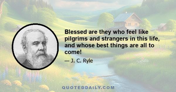 Blessed are they who feel like pilgrims and strangers in this life, and whose best things are all to come!