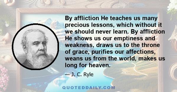 By affliction He teaches us many precious lessons, which without it we should never learn. By affliction He shows us our emptiness and weakness, draws us to the throne of grace, purifies our affections, weans us from