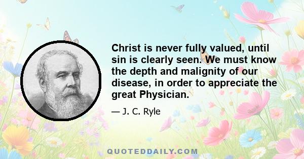 Christ is never fully valued, until sin is clearly seen. We must know the depth and malignity of our disease, in order to appreciate the great Physician.