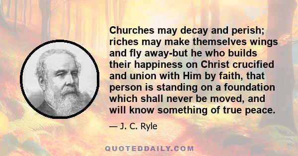 Churches may decay and perish; riches may make themselves wings and fly away-but he who builds their happiness on Christ crucified and union with Him by faith, that person is standing on a foundation which shall never