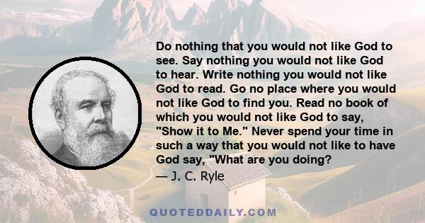 Do nothing that you would not like God to see. Say nothing you would not like God to hear. Write nothing you would not like God to read. Go no place where you would not like God to find you. Read no book of which you