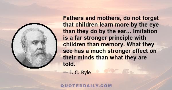 Fathers and mothers, do not forget that children learn more by the eye than they do by the ear... Imitation is a far stronger principle with children than memory. What they see has a much stronger effect on their minds