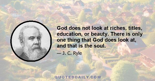 God does not look at riches, titles, education, or beauty. There is only one thing that God does look at, and that is the soul.