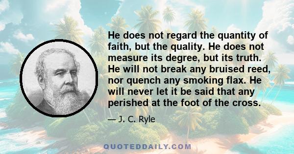 He does not regard the quantity of faith, but the quality. He does not measure its degree, but its truth. He will not break any bruised reed, nor quench any smoking flax. He will never let it be said that any perished