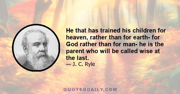 He that has trained his children for heaven, rather than for earth- for God rather than for man- he is the parent who will be called wise at the last.