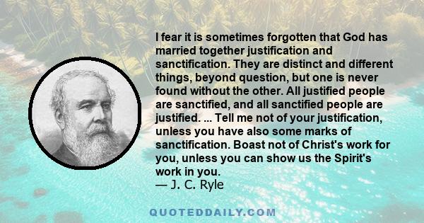 I fear it is sometimes forgotten that God has married together justification and sanctification. They are distinct and different things, beyond question, but one is never found without the other. All justified people