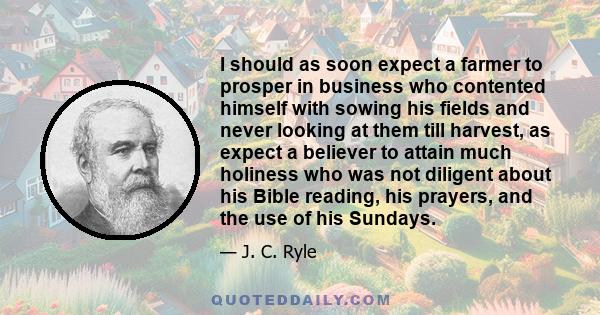 I should as soon expect a farmer to prosper in business who contented himself with sowing his fields and never looking at them till harvest, as expect a believer to attain much holiness who was not diligent about his