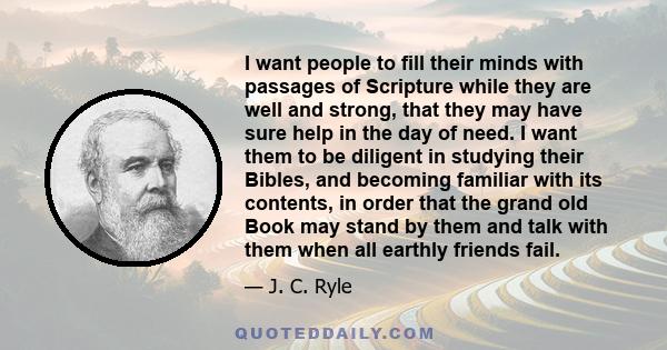 I want people to fill their minds with passages of Scripture while they are well and strong, that they may have sure help in the day of need. I want them to be diligent in studying their Bibles, and becoming familiar