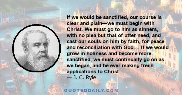 If we would be sanctified, our course is clear and plain—we must begin with Christ. We must go to him as sinners, with no plea but that of utter need, and cast our souls on him by faith, for peace and reconciliation