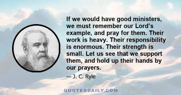 If we would have good ministers, we must remember our Lord’s example, and pray for them. Their work is heavy. Their responsibility is enormous. Their strength is small. Let us see that we support them, and hold up their 